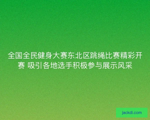 全国全民健身大赛东北区跳绳比赛精彩开赛 吸引各地选手积极参与展示风采