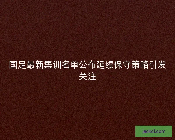 国足最新集训名单公布延续保守策略引发关注