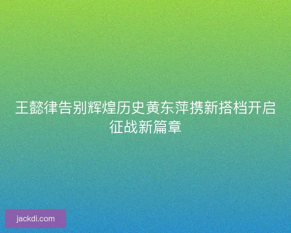 王懿律告别辉煌历史黄东萍携新搭档开启征战新篇章