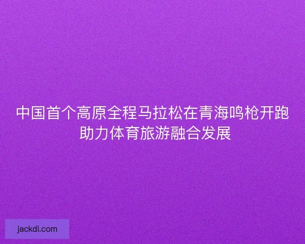 中国首个高原全程马拉松在青海鸣枪开跑 助力体育旅游融合发展