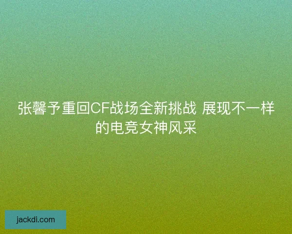 张馨予重回CF战场全新挑战 展现不一样的电竞女神风采