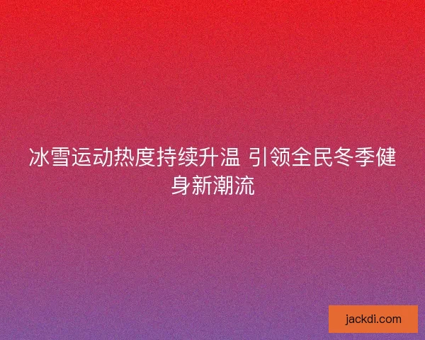 冰雪运动热度持续升温 引领全民冬季健身新潮流