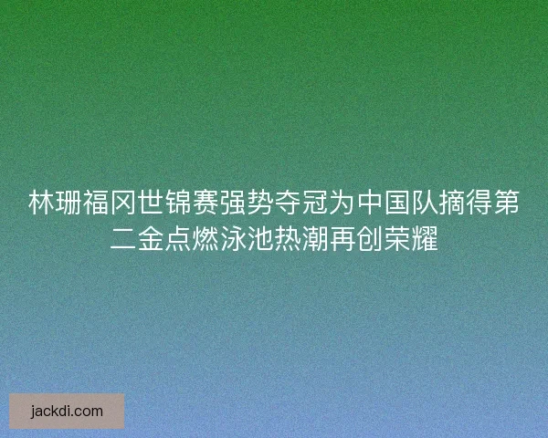 林珊福冈世锦赛强势夺冠为中国队摘得第二金点燃泳池热潮再创荣耀